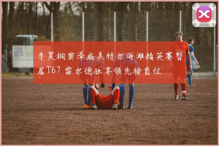 李昊桐窦泽成美特尔海滩精英赛暂居T67 雷尔德独享领先榜首位