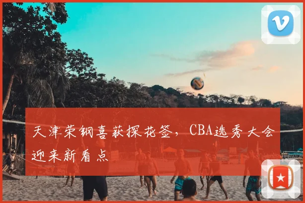 天津荣钢喜获探花签，CBA选秀大会迎来新看点
