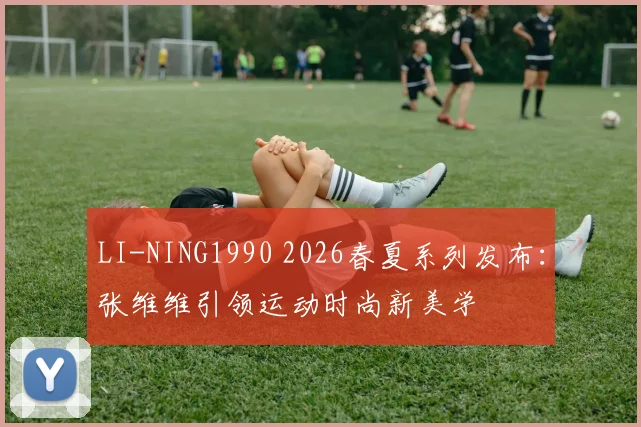 LI-NING1990 2026春夏系列发布：张维维引领运动时尚新美学