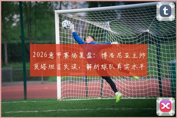 2026意甲赛场复盘：博洛尼亚主帅莫塔坦言失误，解析球队真实水平与战术调整空间