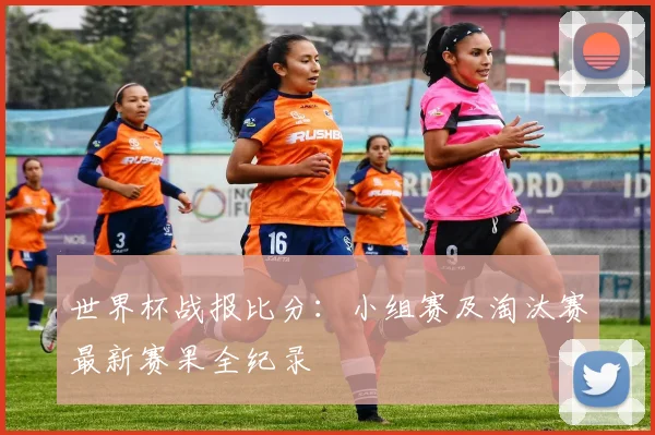 世界杯战报比分：小组赛及淘汰赛最新赛果全纪录