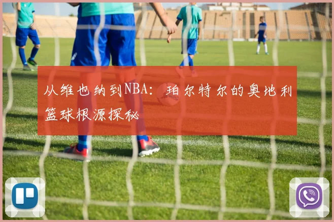 从维也纳到NBA：珀尔特尔的奥地利篮球根源探秘