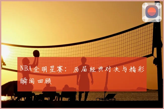 NBA全明星赛:历届经典对决与精彩瞬间回顾