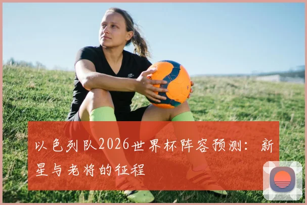 以色列队2026世界杯阵容预测：新星与老将的征程