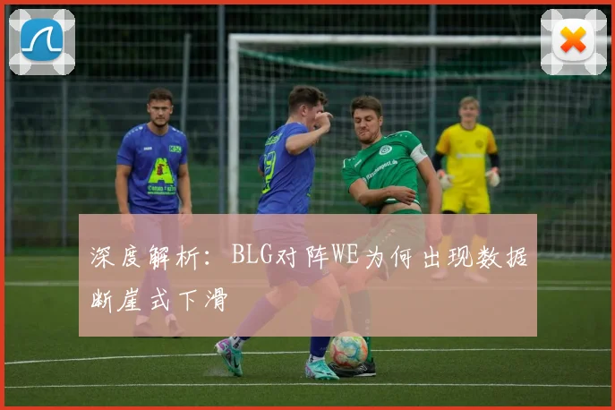 深度解析：BLG对阵WE为何出现数据断崖式下滑