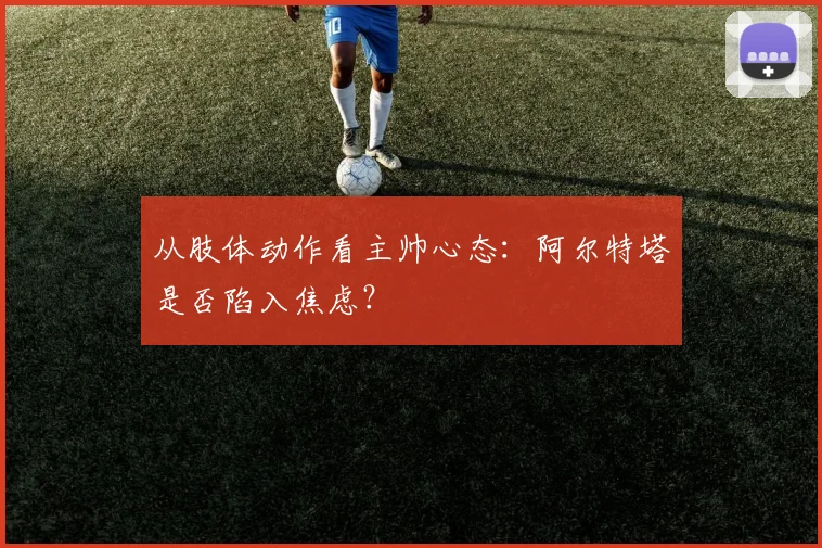 从肢体动作看主帅心态：阿尔特塔是否陷入焦虑？