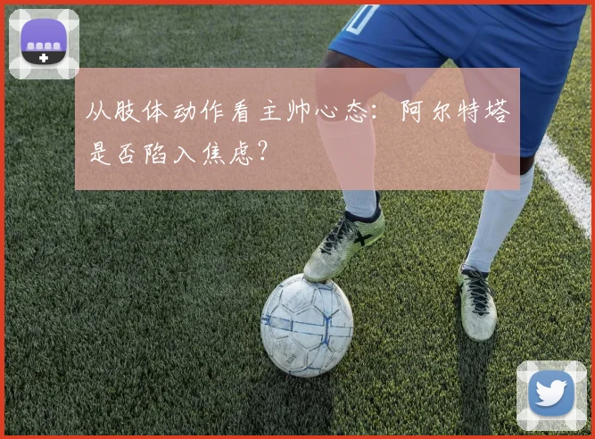 从肢体动作看主帅心态：阿尔特塔是否陷入焦虑？