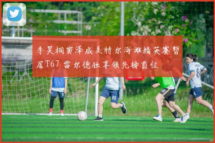 李昊桐窦泽成美特尔海滩精英赛暂居T67 雷尔德独享领先榜首位