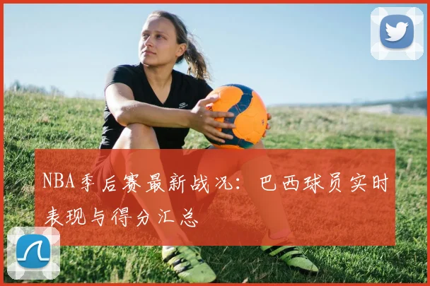 NBA季后赛最新战况:巴西球员实时表现与得分汇总