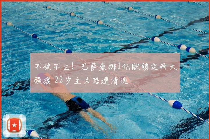 不破不立！巴萨豪掷1亿欧锁定两大强援 22岁主力恐遭清洗