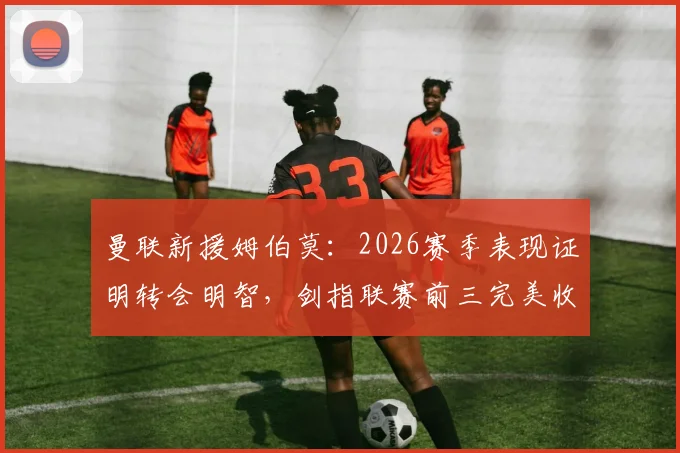 曼联新援姆伯莫：2026赛季表现证明转会明智，剑指联赛前三完美收官